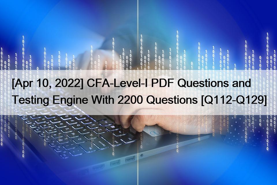 [Apr 10, 2022] CFA-Level-I PDF Questions and Testing Engine With 2200 Questions [Q112-Q129]