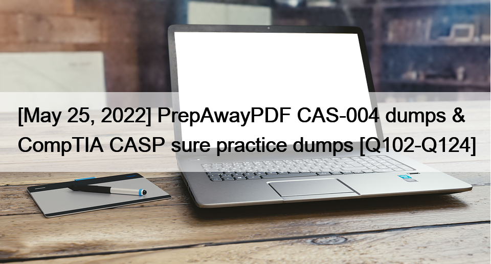 [May 25, 2022] PrepAwayPDF CAS-004 dumps & CompTIA CASP sure practice dumps [Q102-Q124]