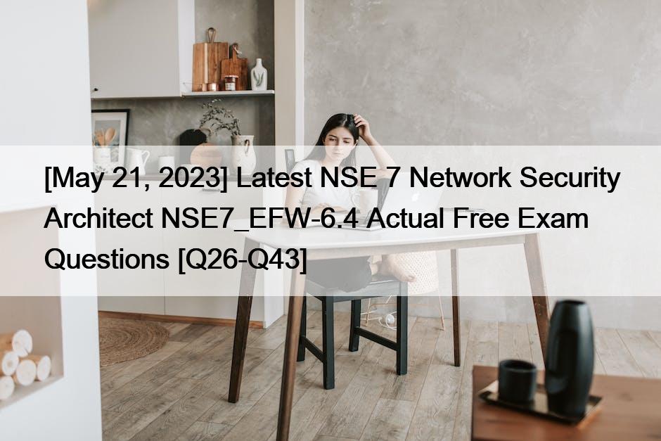 [May 21, 2023] Latest NSE 7 Network Security Architect NSE7_EFW-6.4 Actual Free Exam Questions [Q26-Q43]