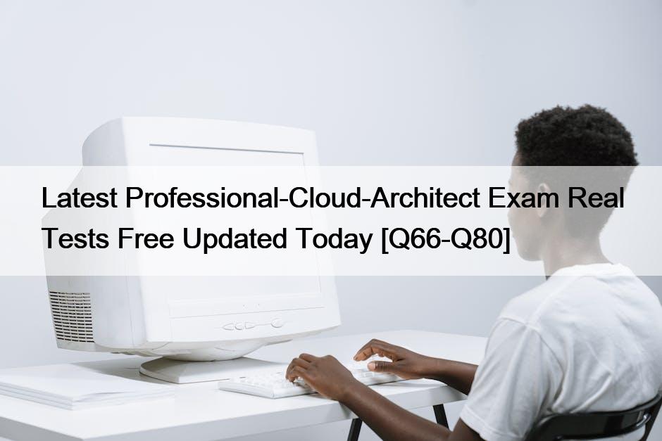 Latest Professional-Cloud-Architect Exam Real Tests Free Updated Today [Q66-Q80]