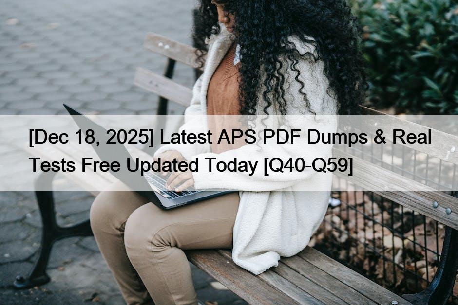 [Dec 18, 2025] Latest APS PDF Dumps & Real Tests Free Updated Today [Q40-Q59]