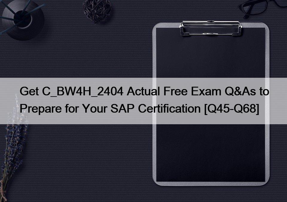 Get C_BW4H_2404 Actual Free Exam Q&As to Prepare for Your SAP Certification [Q45-Q68]